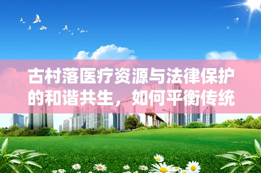 古村落医疗资源与法律保护的和谐共生，如何平衡传统与现代？