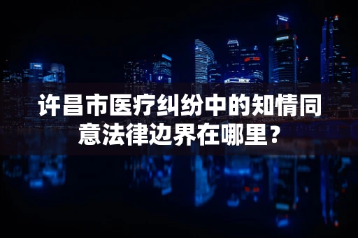 许昌市医疗纠纷中的知情同意法律边界在哪里？