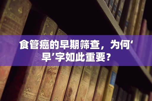 食管癌的早期筛查，为何‘早’字如此重要？