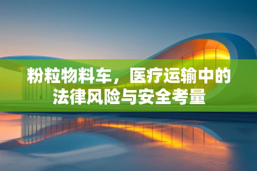 粉粒物料车，医疗运输中的法律风险与安全考量