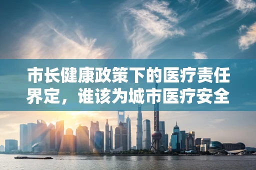市长健康政策下的医疗责任界定，谁该为城市医疗安全负责？