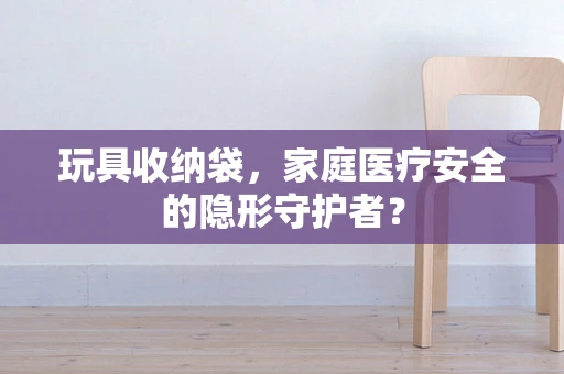玩具收纳袋，家庭医疗安全的隐形守护者？