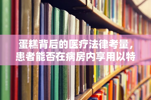 蛋糕背后的医疗法律考量，患者能否在病房内享用以特殊食材制作的甜点？