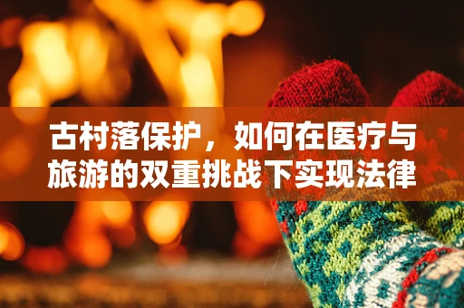 古村落保护，如何在医疗与旅游的双重挑战下实现法律合规？