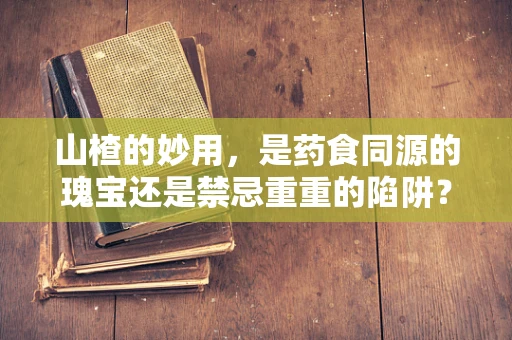 山楂的妙用，是药食同源的瑰宝还是禁忌重重的陷阱？