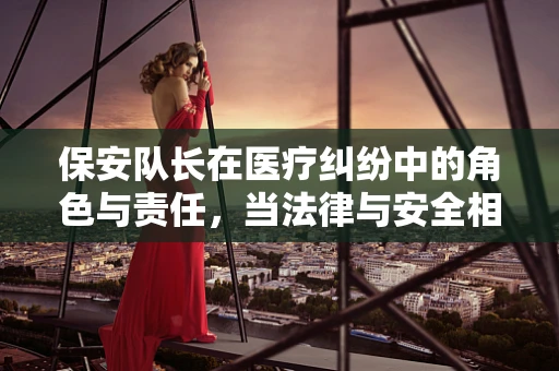 保安队长在医疗纠纷中的角色与责任，当法律与安全相遇
