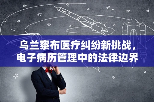 乌兰察布医疗纠纷新挑战，电子病历管理中的法律边界