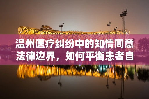 温州医疗纠纷中的知情同意法律边界，如何平衡患者自主权与医疗安全？