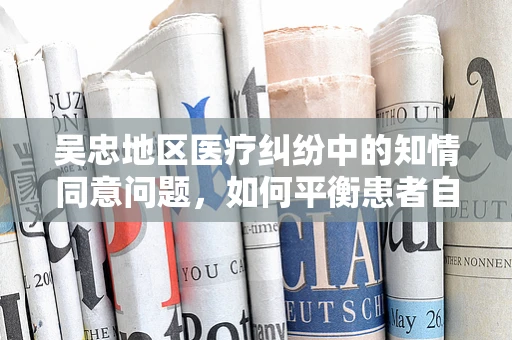 吴忠地区医疗纠纷中的知情同意问题，如何平衡患者自主权与医疗决策？