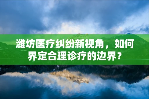 潍坊医疗纠纷新视角，如何界定合理诊疗的边界？