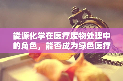 能源化学在医疗废物处理中的角色，能否成为绿色医疗的‘隐形英雄’？