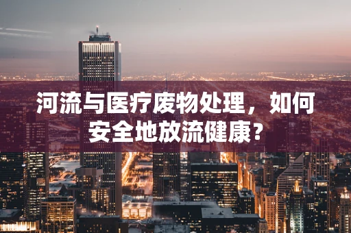 河流与医疗废物处理，如何安全地放流健康？