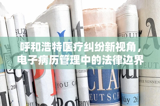 呼和浩特医疗纠纷新视角，电子病历管理中的法律边界