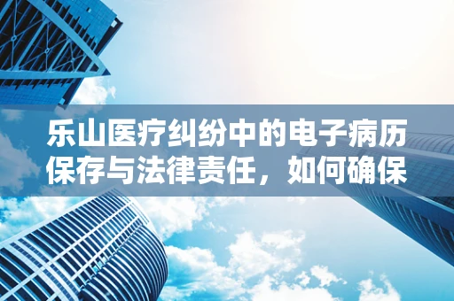 乐山医疗纠纷中的电子病历保存与法律责任，如何确保万无一失？