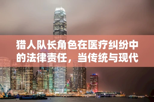 猎人队长角色在医疗纠纷中的法律责任，当传统与现代法律的碰撞
