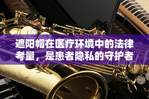 遮阳帽在医疗环境中的法律考量，是患者隐私的守护者还是侵犯者？