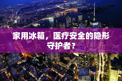 家用冰箱，医疗安全的隐形守护者？