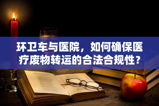 环卫车与医院，如何确保医疗废物转运的合法合规性？