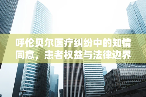 呼伦贝尔医疗纠纷中的知情同意，患者权益与法律边界
