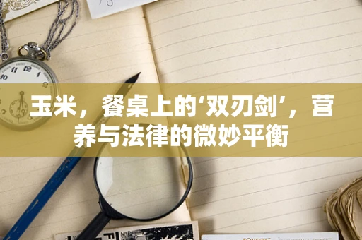 玉米，餐桌上的‘双刃剑’，营养与法律的微妙平衡