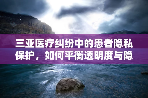 三亚医疗纠纷中的患者隐私保护，如何平衡透明度与隐私权？