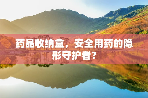 药品收纳盒，安全用药的隐形守护者？