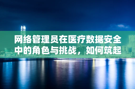 网络管理员在医疗数据安全中的角色与挑战，如何筑起数字医疗的防护墙？