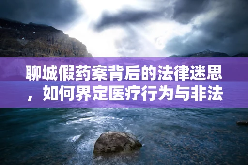聊城假药案背后的法律迷思，如何界定医疗行为与非法行医？