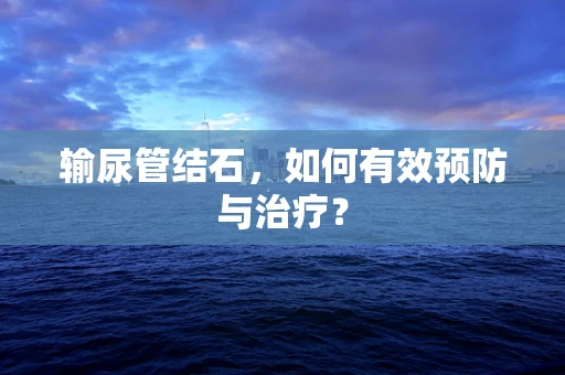 输尿管结石，如何有效预防与治疗？