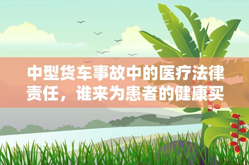 中型货车事故中的医疗法律责任，谁来为患者的健康买单？