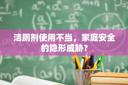洁厕剂使用不当，家庭安全的隐形威胁？