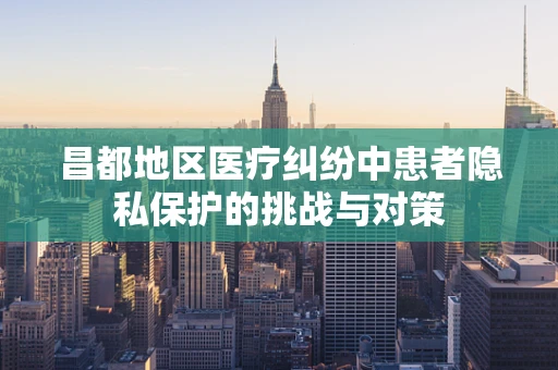 昌都地区医疗纠纷中患者隐私保护的挑战与对策