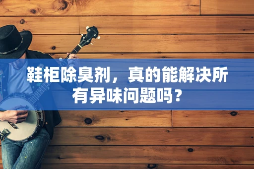 鞋柜除臭剂，真的能解决所有异味问题吗？