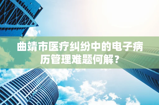 曲靖市医疗纠纷中的电子病历管理难题何解？
