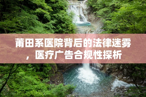莆田系医院背后的法律迷雾，医疗广告合规性探析