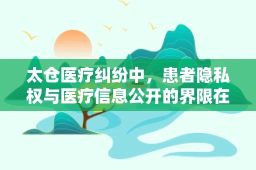 太仓医疗纠纷中，患者隐私权与医疗信息公开的界限在哪里？