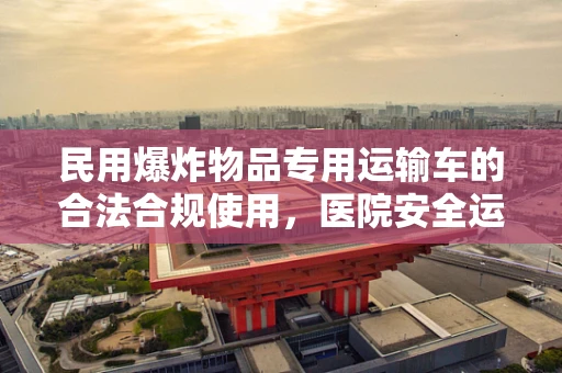 民用爆炸物品专用运输车的合法合规使用，医院安全运输的隐秘防线