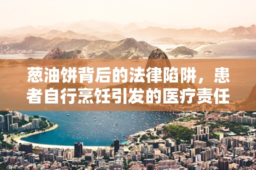 葱油饼背后的法律陷阱，患者自行烹饪引发的医疗责任问题？