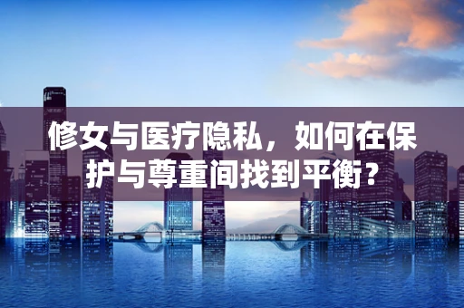 修女与医疗隐私，如何在保护与尊重间找到平衡？