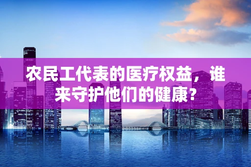 农民工代表的医疗权益，谁来守护他们的健康？