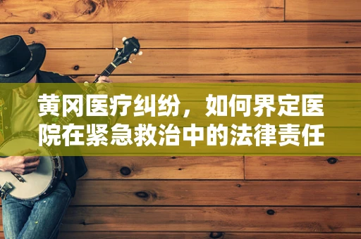 黄冈医疗纠纷，如何界定医院在紧急救治中的法律责任？