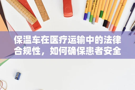 保温车在医疗运输中的法律合规性，如何确保患者安全与隐私？