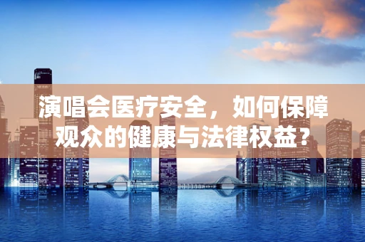 演唱会医疗安全，如何保障观众的健康与法律权益？