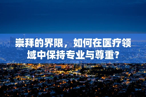 崇拜的界限，如何在医疗领域中保持专业与尊重？
