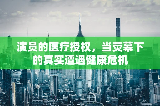 演员的医疗授权，当荧幕下的真实遭遇健康危机