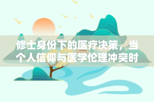 修士身份下的医疗决策，当个人信仰与医学伦理冲突时，应如何抉择？