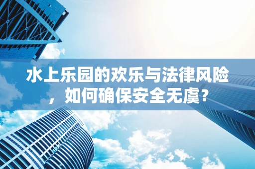 水上乐园的欢乐与法律风险，如何确保安全无虞？