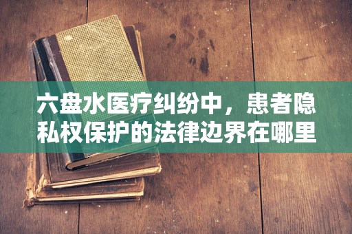 六盘水医疗纠纷中，患者隐私权保护的法律边界在哪里？