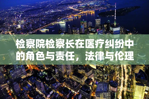检察院检察长在医疗纠纷中的角色与责任，法律与伦理的双重考量