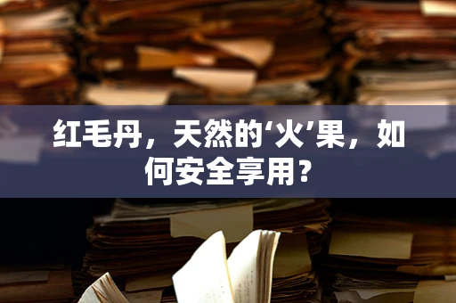 红毛丹，天然的‘火’果，如何安全享用？